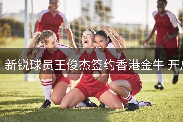 新锐球员王俊杰签约香港金牛 开启职业发展新篇章